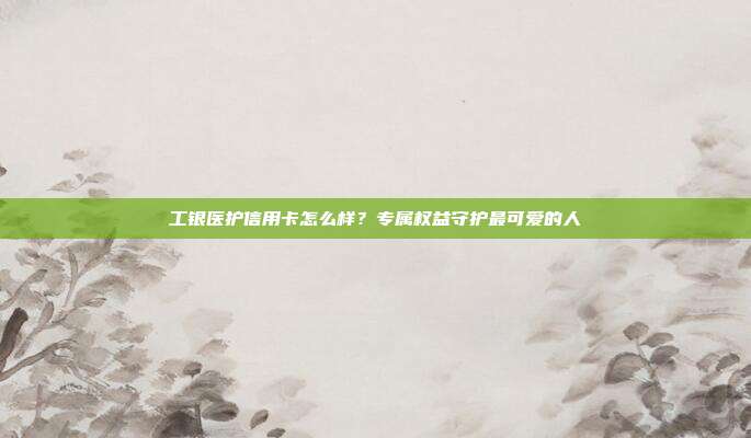 工银医护信用卡怎么样？专属权益守护最可爱的人