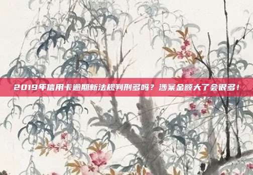 2019年信用卡逾期新法规判刑多吗？涉案金额大了会很多！