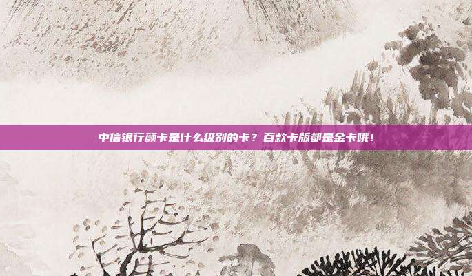 中信银行颜卡是什么级别的卡？百款卡版都是金卡哦！