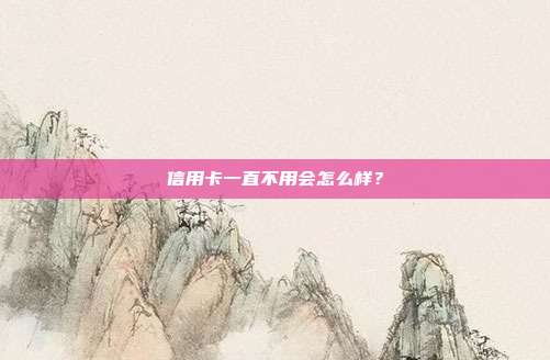 信用卡一直不用会怎么样?