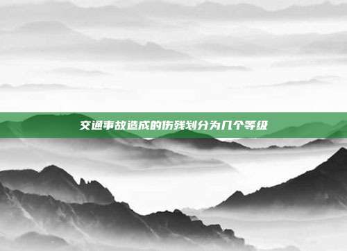 交通事故造成的伤残划分为几个等级