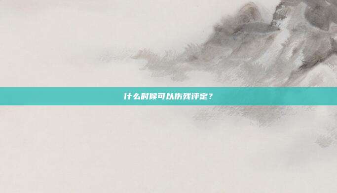 什么时候可以伤残评定？