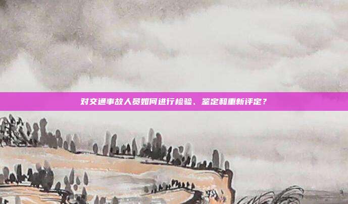 对交通事故人员如何进行检验、鉴定和重新评定？