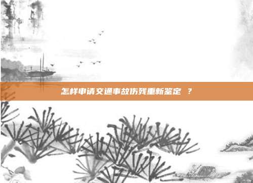 怎样申请交通事故伤残重新鉴定 ？