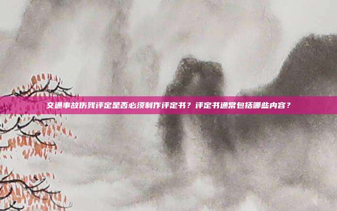 交通事故伤残评定是否必须制作评定书？评定书通常包括哪些内容？
