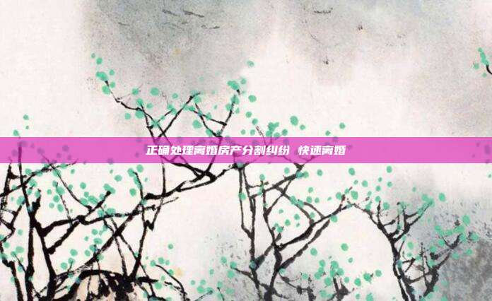 正确处理离婚房产分割纠纷 快速离婚