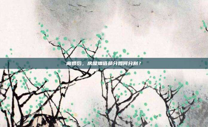 离婚后，房屋增值部分如何分割？