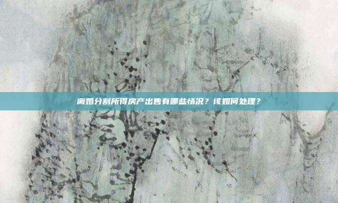 离婚分割所得房产出售有哪些情况？该如何处理？
