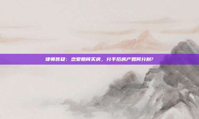律师答疑：恋爱期间买房，分手后房产如何分割?