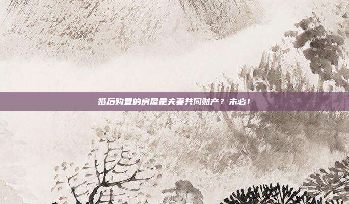 婚后购置的房屋是夫妻共同财产？未必！