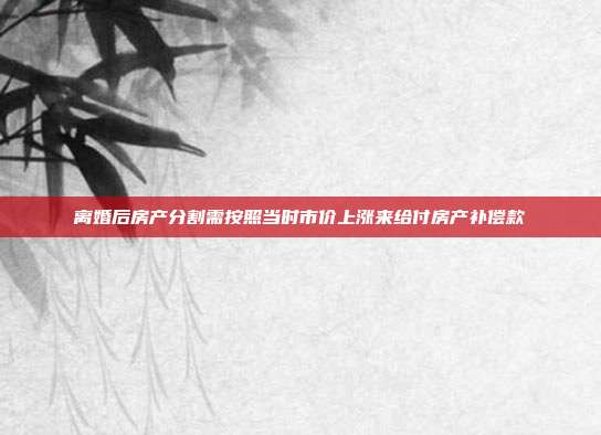 离婚后房产分割需按照当时市价上涨来给付房产补偿款