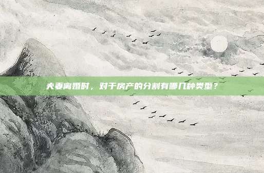夫妻离婚时，对于房产的分割有哪几种类型？