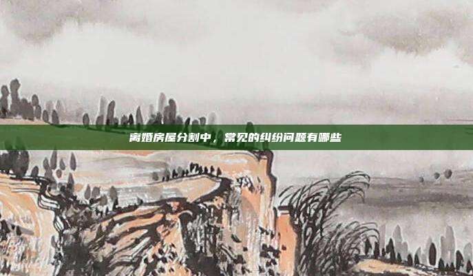 离婚房屋分割中，常见的纠纷问题有哪些
