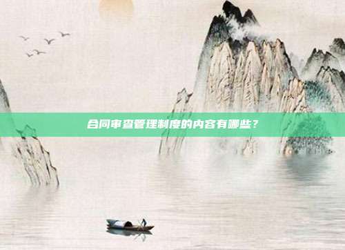 合同审查管理制度的内容有哪些？