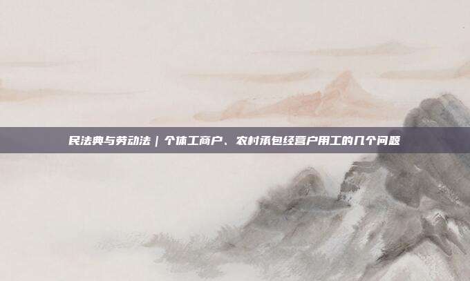 民法典与劳动法｜个体工商户、农村承包经营户用工的几个问题