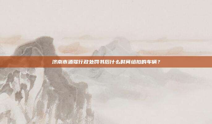 济南市酒驾行政处罚书后什么时间给扣的车辆？