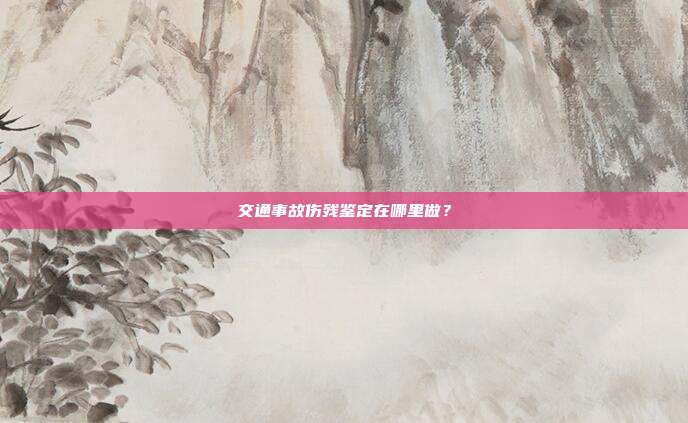 交通事故伤残鉴定在哪里做？