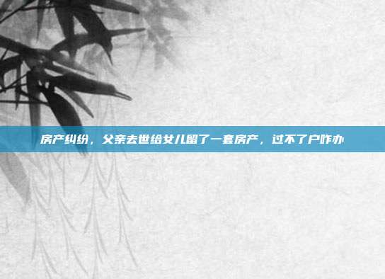房产纠纷，父亲去世给女儿留了一套房产，过不了户咋办