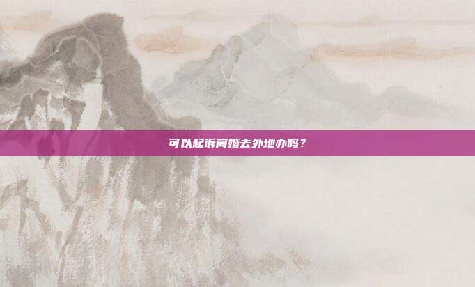 可以起诉离婚去外地办吗？