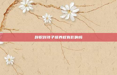 辞职对孩子抚养权有影响吗