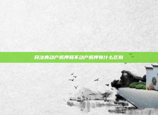民法典动产抵押和不动产抵押有什么区别