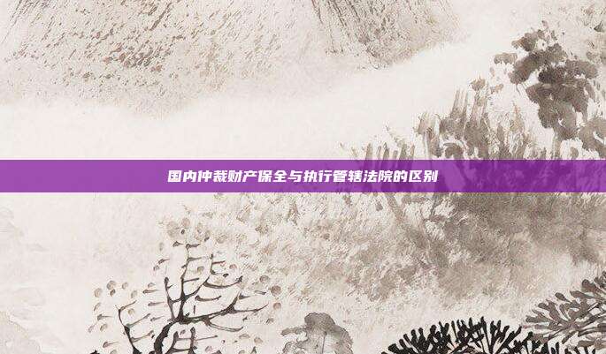 国内仲裁财产保全与执行管辖法院的区别