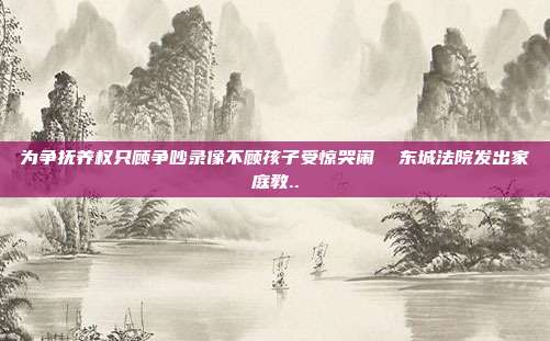 为争抚养权只顾争吵录像不顾孩子受惊哭闹 东城法院发出家庭教..