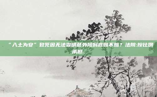 “入土为安”致死因无法查明意外险到底赔不赔？法院:按比例承担..