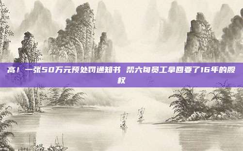 高！一张50万元预处罚通知书 帮六旬员工拿回要了16年的股权