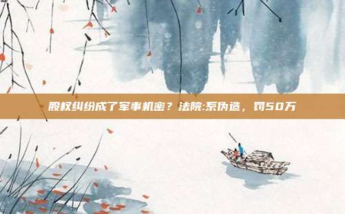 股权纠纷成了军事机密？法院:系伪造，罚50万