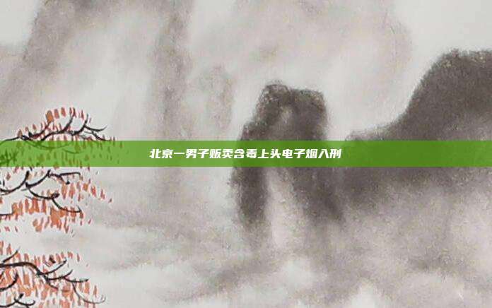 北京一男子贩卖含毒上头电子烟入刑