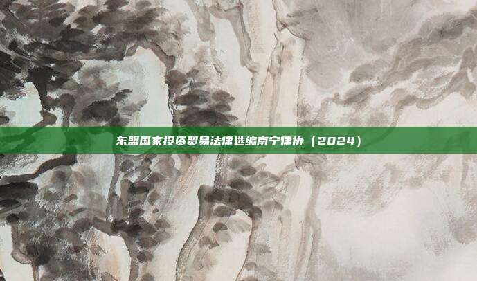 东盟国家投资贸易法律选编南宁律协(2024)