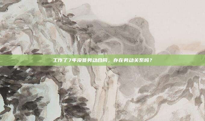 工作了7年没签劳动合同，存在劳动关系吗？